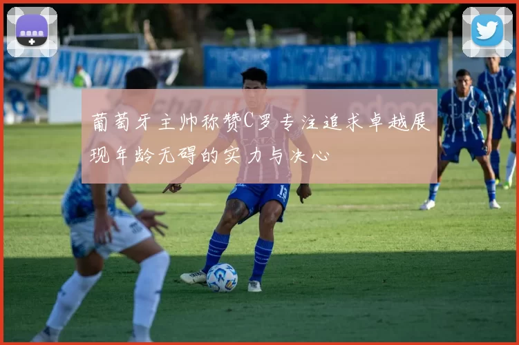 葡萄牙主帅称赞C罗专注追求卓越展现年龄无碍的实力与决心