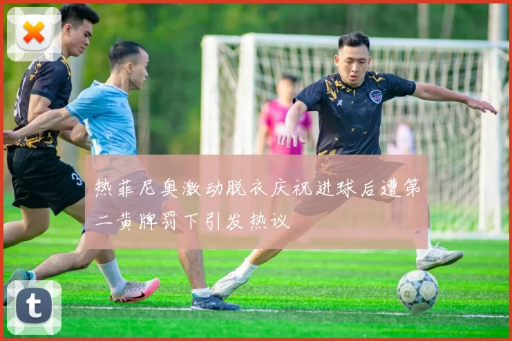 热菲尼奥激动脱衣庆祝进球后遭第二黄牌罚下引发热议