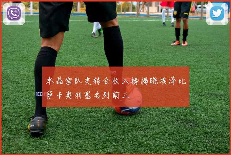 水晶宫队史转会收入榜揭晓埃泽比萨卡奥利塞名列前三