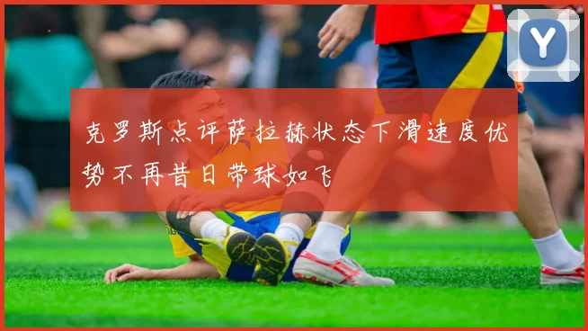 克罗斯点评萨拉赫状态下滑速度优势不再昔日带球如飞