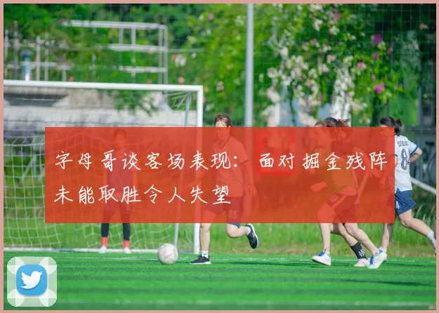 字母哥谈客场表现：面对掘金残阵未能取胜令人失望