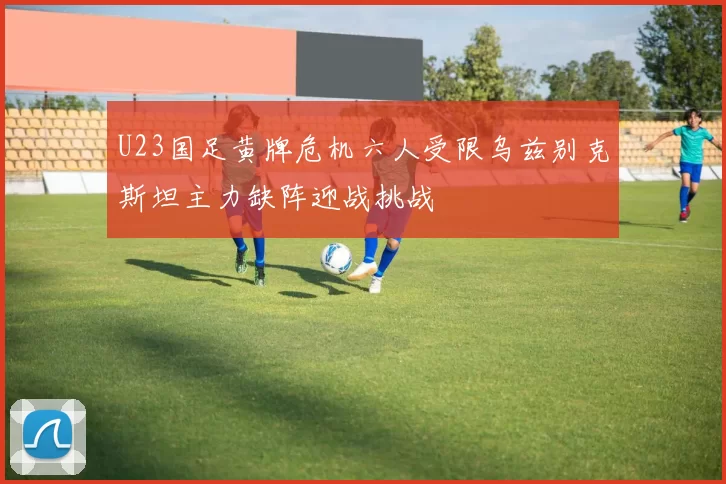 U23国足黄牌危机六人受限乌兹别克斯坦主力缺阵迎战挑战