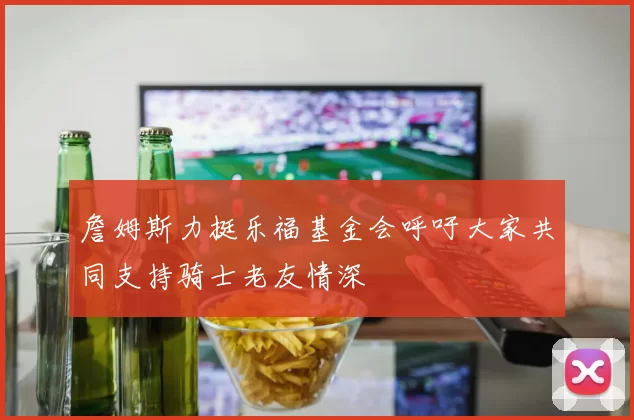 詹姆斯力挺乐福基金会呼吁大家共同支持骑士老友情深
