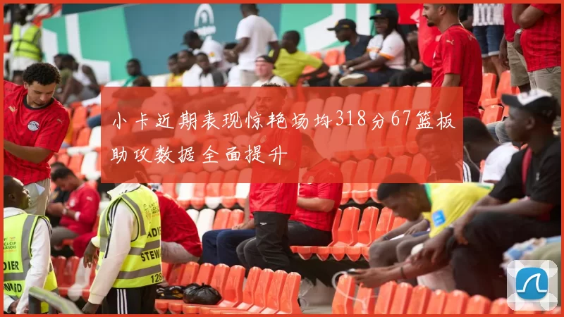 小卡近期表现惊艳场均318分67篮板助攻数据全面提升