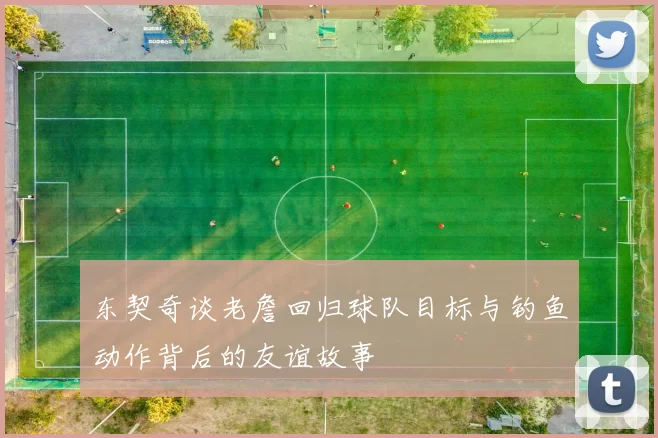 东契奇谈老詹回归球队目标与钓鱼动作背后的友谊故事