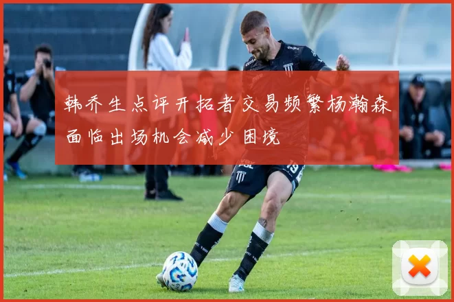 韩乔生点评开拓者交易频繁杨瀚森面临出场机会减少困境