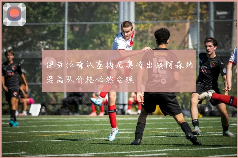 伊劳拉确认塞梅尼奥将出战阿森纳若离队价格必然合理