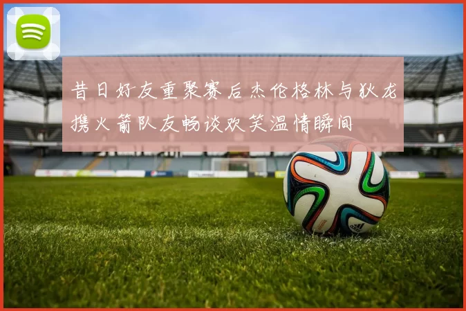 昔日好友重聚赛后杰伦格林与狄龙携火箭队友畅谈欢笑温情瞬间