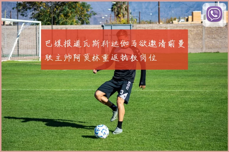 巴媒报道瓦斯科达伽马欲邀请前曼联主帅阿莫林重返执教岗位