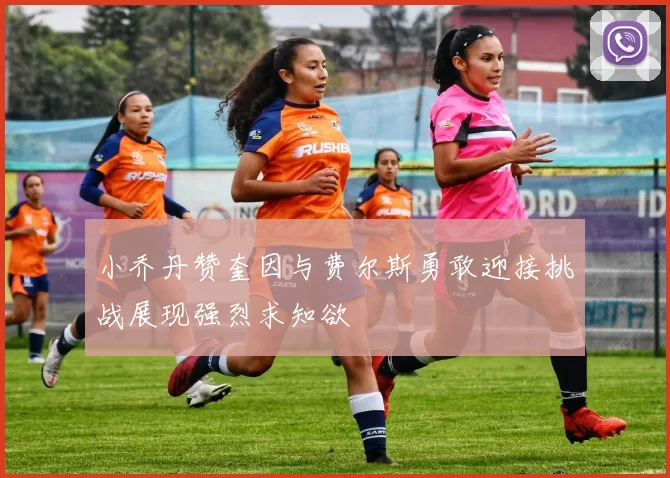 小乔丹赞奎因与费尔斯勇敢迎接挑战展现强烈求知欲